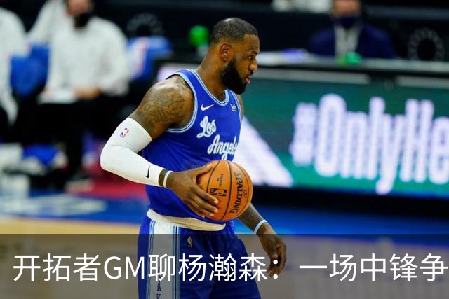 开拓者GM聊杨瀚森：一场中锋争霸战的乐观派