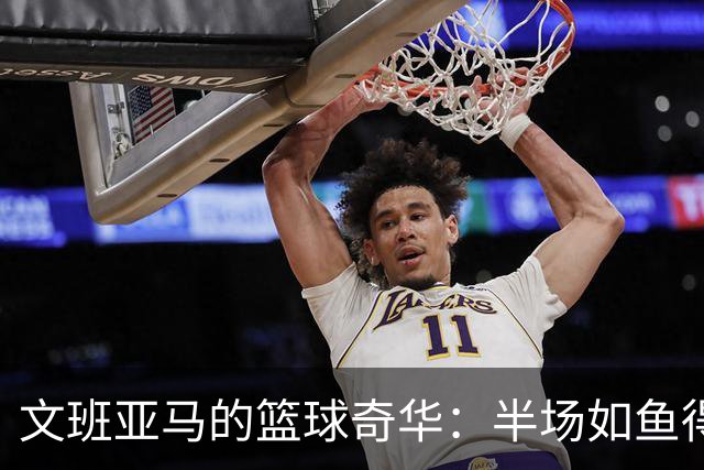 文班亚马的篮球奇华：半场如鱼得水，轻松拿下17分！
